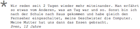 Wir reden seit 2 Tagen wieder mehr miteinander. Man erfährt so etwas vom Anderen, was am Tag war und so. Sonst bin ich nach der Schule nach Haus gekommen und habe gleich den Fernseher eingeschaltet, meine Geschwister die Computer. Meine Mutter hat uns dann das Essen gebracht. Sven, 12 Jahre