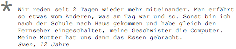 Wir reden seit 2 Tagen wieder mehr miteinander. Man erfährt so etwas vom Anderen, was am Tag war und so. Sonst bin ich nach der Schule nach Haus gekommen und habe gleich den Fernseher eingeschaltet, meine Geschwister die Computer. Meine Mutter hat uns dann das Essen gebracht. Sven, 12 Jahre 