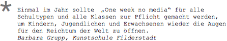 Einmal im Jahr sollte  „ONE WEEK NO MEDIA“ für alle Schultypen und alle Klassen zur Pflicht gemacht werden, um Kindern, Jugendlichen und Erwachsenen wieder die Augen für den Reichtum der Welt zu öffnen. Barbara Grupp, Kunstschule Filderstadt