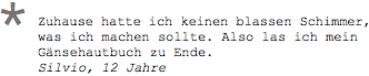 Zuhause hatte ich keinen blassen Schimmer, was ich machen sollte. Also las ich mein Gänsehautbuch zu Ende. Silvio, 12 Jahre