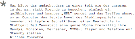 Wer htte das gedacht,dass in einer Zeit wie der unseren, in der man statt Freunde zu besuchen, einfach ein gefhlsloses und knappes HDL sendet und das Treffen absagt um am Computer das letzte Level des Lieblingsspiels zu beenden. 28 tapfere Sechstklsser einer Realschule in Stuttgart Bad Cannstatt eine ganze Woche freiwillig ihre Handys, Konsolen, Fernseher, MPEG-3 Player und Telefone auf Standby stellen. William Ponzetta