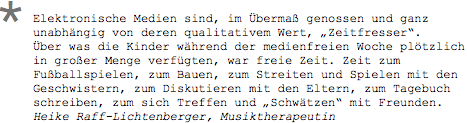 Elektronische Medien sind, im Übermaß genossen und ganz unabhängig von deren qualitativem Wert, „Zeitfresser“. Über was die Kinder während der medienfreien Woche plötzlich in großer Menge verfügten, war freie Zeit. Zeit zum Fußballspielen, zum Bauen, zum Streiten und Spielen mit den Geschwistern, zum Diskutieren mit den Eltern, zum Tagebuch schreiben, zum sich Treffen und „Schwätzen“ mit Freunden. Heike Raff-Lichtenberger, Musiktherapeutin