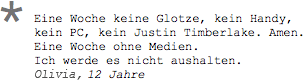 Eine Woche keine Glotze, kein Handy, kein PC, kein Justin Timberlake. Amen. Eine Woche ohne Medien. Ich werde es nicht aushalten. Kai, 12 Jahre